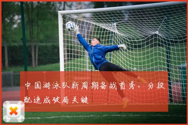 中国游泳队新周期备战首秀，分段配速成破局关键