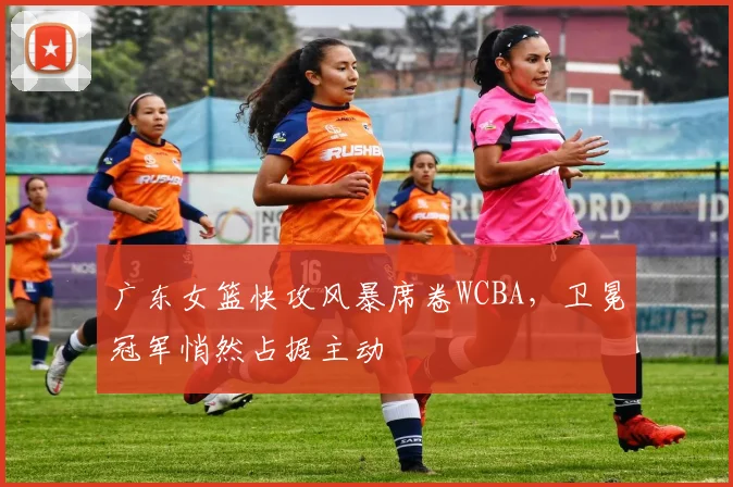 广东女篮快攻风暴席卷WCBA，卫冕冠军悄然占据主动