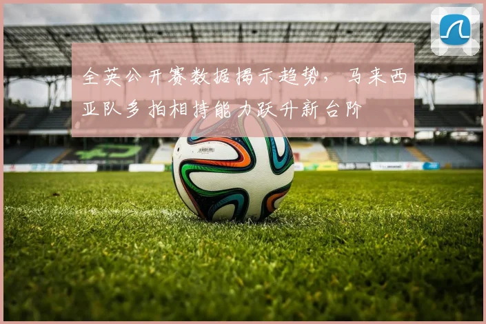 全英公开赛数据揭示趋势，马来西亚队多拍相持能力跃升新台阶