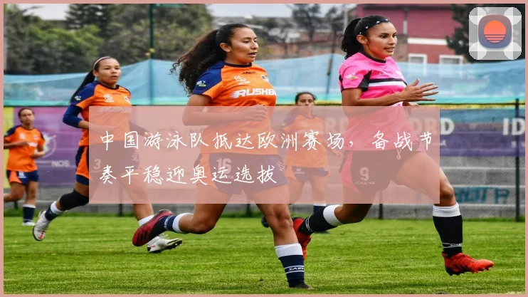 中国游泳队抵达欧洲赛场，备战节奏平稳迎奥运选拔