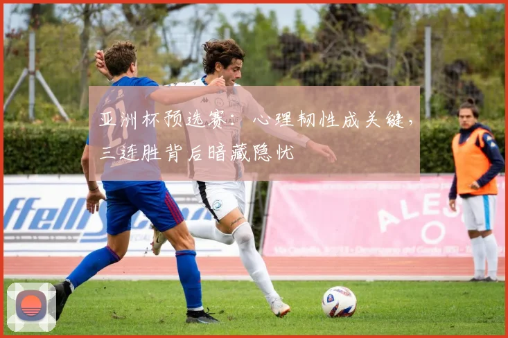 亚洲杯预选赛：心理韧性成关键，三连胜背后暗藏隐忧