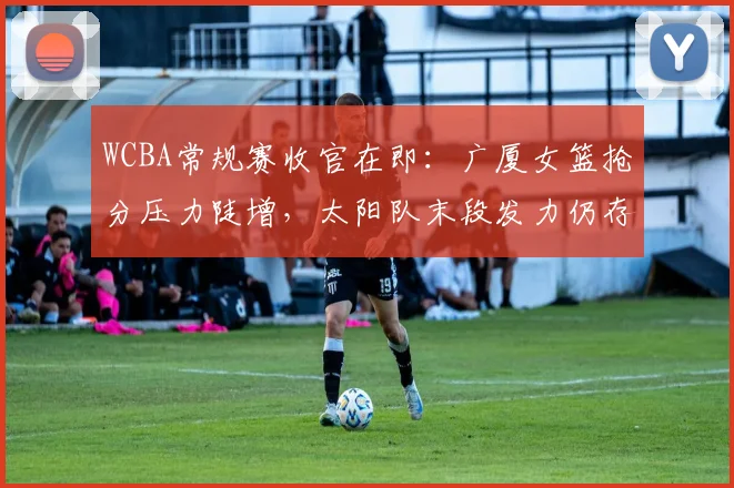 WCBA常规赛收官在即：广厦女篮抢分压力陡增，太阳队末段发力仍存逆袭希望
