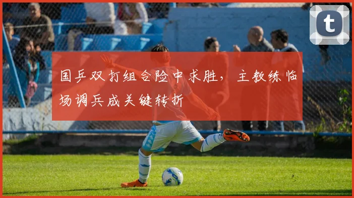 国乒双打组合险中求胜，主教练临场调兵成关键转折