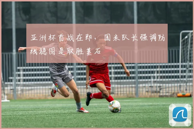 亚洲杯首战在即，国米队长强调防线稳固是取胜基石