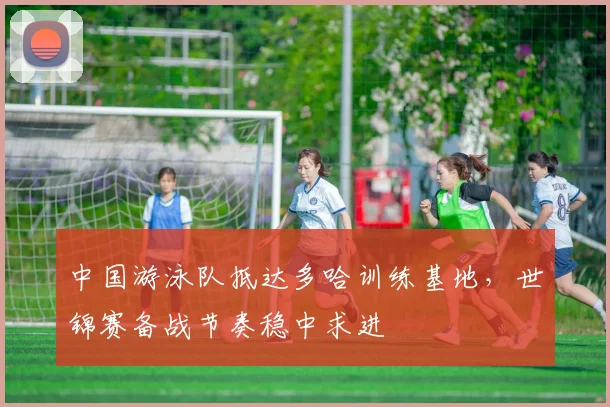 中国游泳队抵达多哈训练基地，世锦赛备战节奏稳中求进