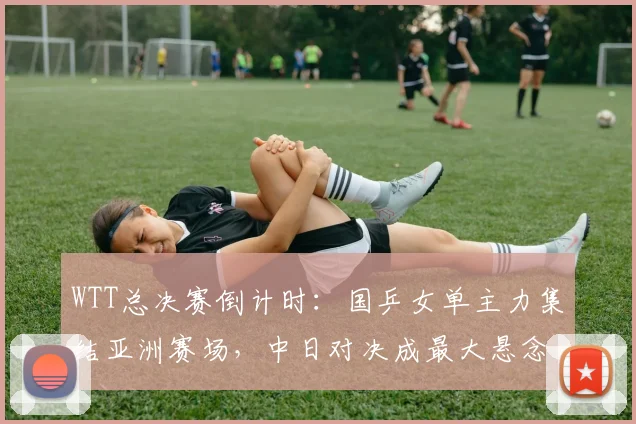 WTT总决赛倒计时：国乒女单主力集结亚洲赛场，中日对决成最大悬念
