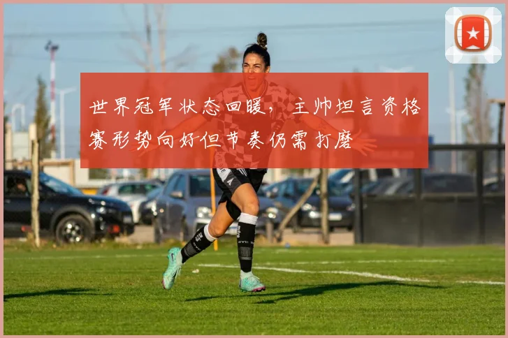 世界冠军状态回暖，主帅坦言资格赛形势向好但节奏仍需打磨