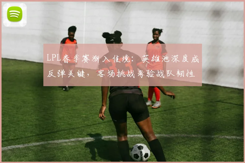 LPL春季赛渐入佳境：英雄池深度成反弹关键，客场挑战考验战队韧性