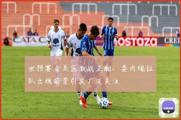世预赛南美区激战正酣,委内瑞拉队出线前景引发广泛关注