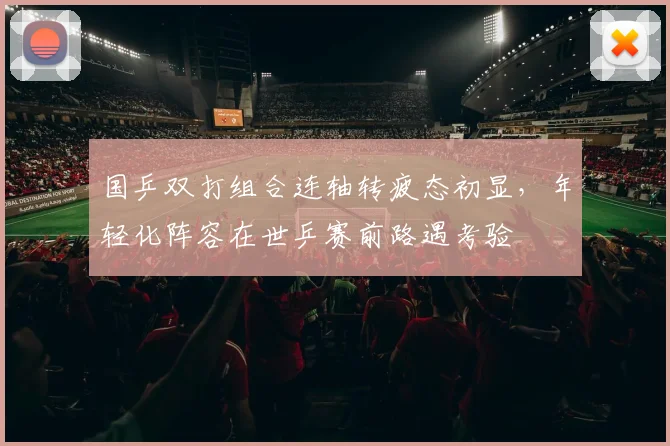 国乒双打组合连轴转疲态初显，年轻化阵容在世乒赛前路遇考验
