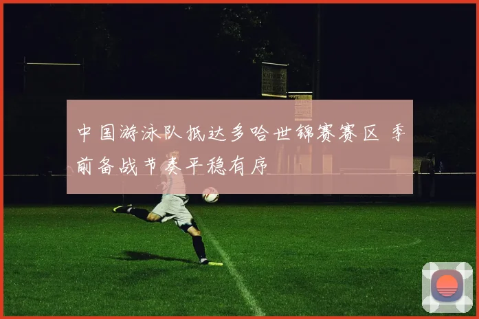 中国游泳队抵达多哈世锦赛赛区 季前备战节奏平稳有序