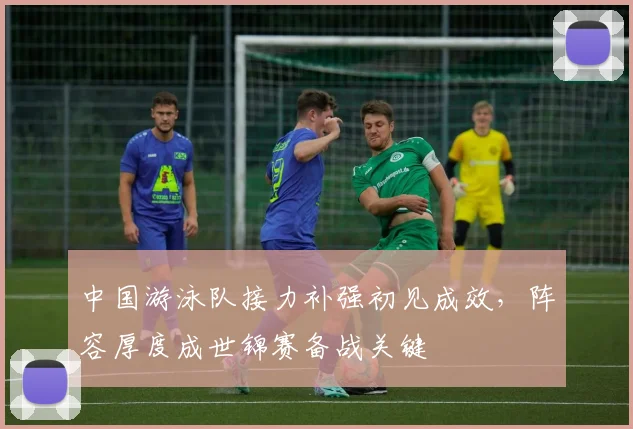 中国游泳队接力补强初见成效，阵容厚度成世锦赛备战关键