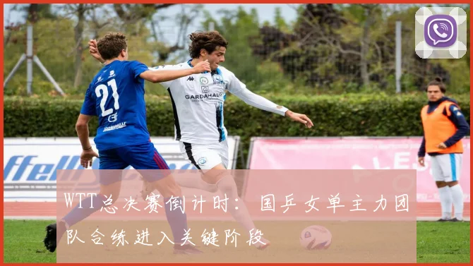 WTT总决赛倒计时：国乒女单主力团队合练进入关键阶段