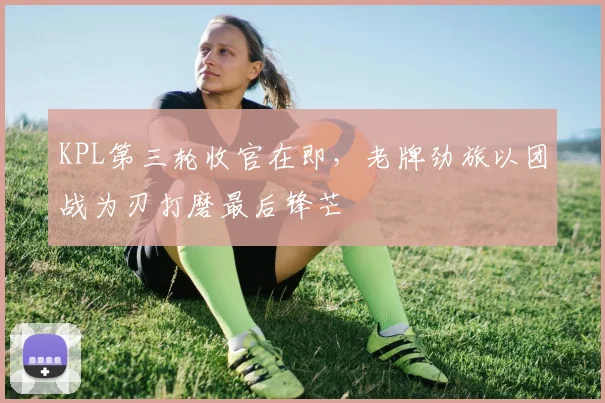 KPL第三轮收官在即，老牌劲旅以团战为刃打磨最后锋芒
