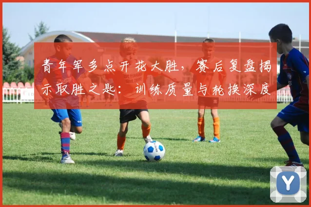 青年军多点开花大胜，赛后复盘揭示取胜之匙：训练质量与轮换深度