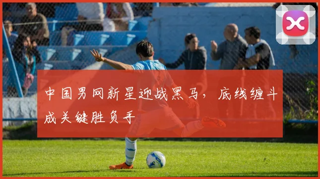 中国男网新星迎战黑马，底线缠斗成关键胜负手