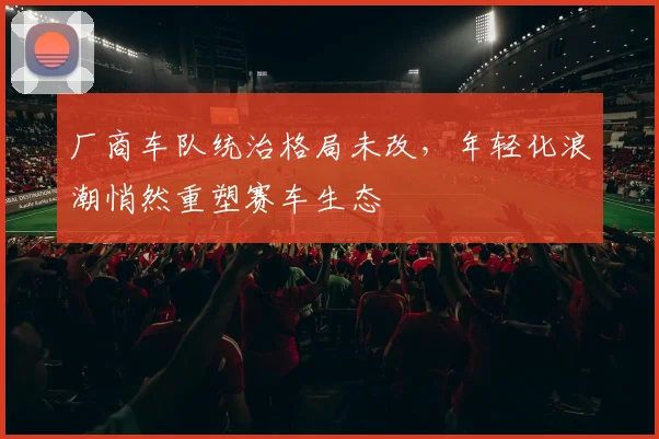 厂商车队统治格局未改，年轻化浪潮悄然重塑赛车生态