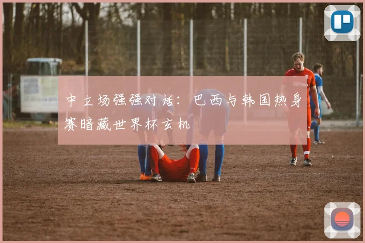中立场强强对话:巴西与韩国热身赛暗藏世界杯玄机