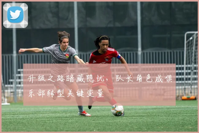 升级之路暗藏隐忧，队长角色成俱乐部转型关键变量