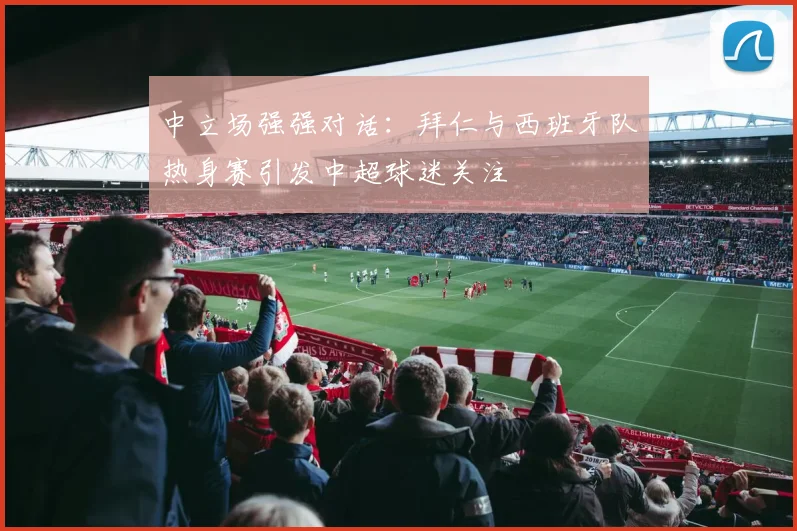 中立场强强对话：拜仁与西班牙队热身赛引发中超球迷关注