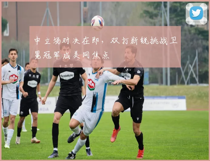 中立场对决在即，双打新锐挑战卫冕冠军成美网焦点