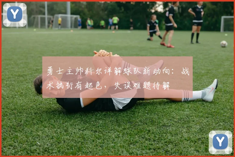勇士主帅科尔详解球队新动向：战术执行有起色，失误难题待解