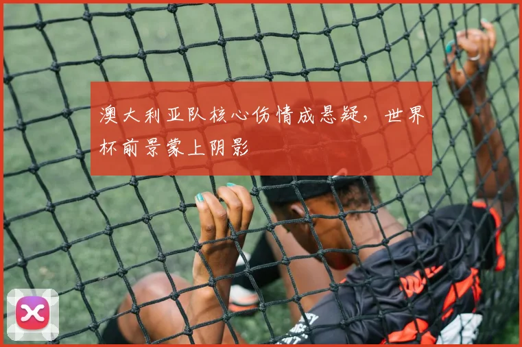 澳大利亚队核心伤情成悬疑，世界杯前景蒙上阴影