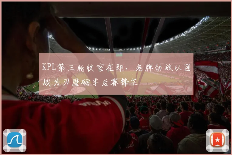 KPL第三轮收官在即，老牌劲旅以团战为刃磨砺季后赛锋芒
