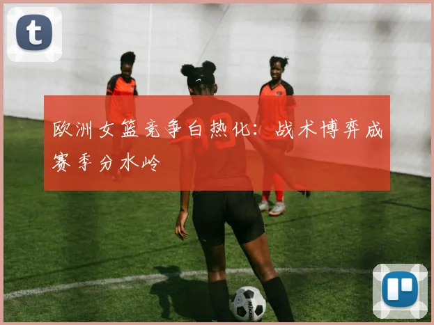 欧洲女篮竞争白热化:战术博弈成赛季分水岭