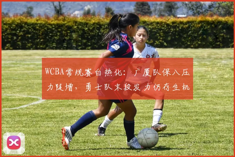 WCBA常规赛白热化：广厦队保八压力陡增，勇士队末段发力仍存生机
