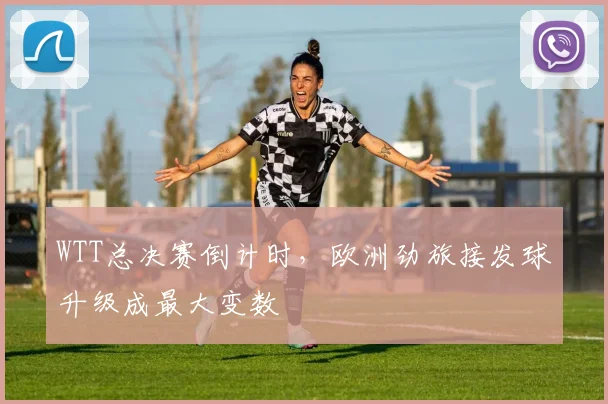 WTT总决赛倒计时，欧洲劲旅接发球升级成最大变数