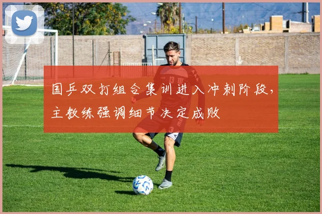 国乒双打组合集训进入冲刺阶段，主教练强调细节决定成败