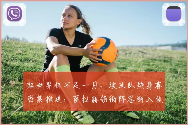 距世界杯不足一月，埃及队热身赛密集推进，萨拉赫领衔阵容渐入佳境