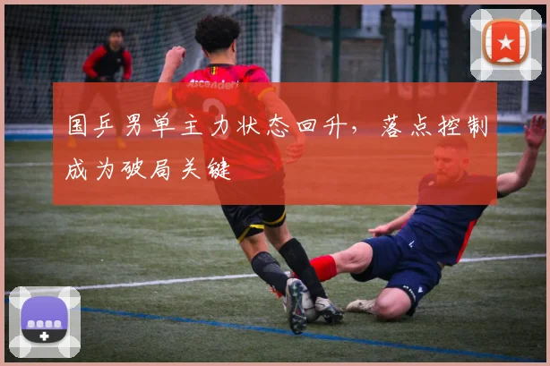 国乒男单主力状态回升，落点控制成为破局关键