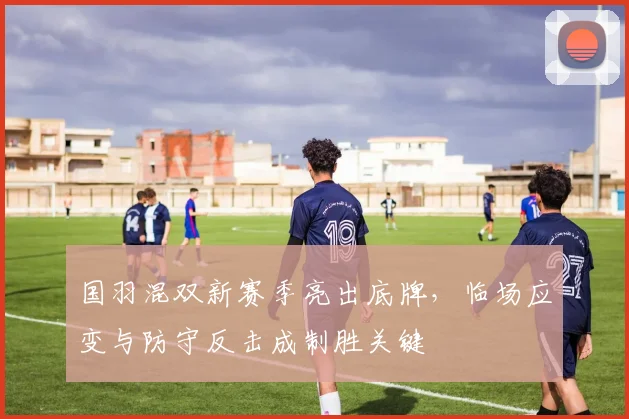 国羽混双新赛季亮出底牌，临场应变与防守反击成制胜关键