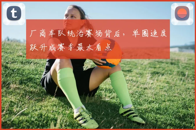 厂商车队统治赛场背后,单圈速度跃升成赛季最大看点
