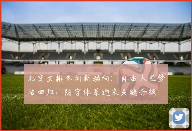 北京女排冬训新动向：自由人王梦洁回归，防守体系迎来关键升级
