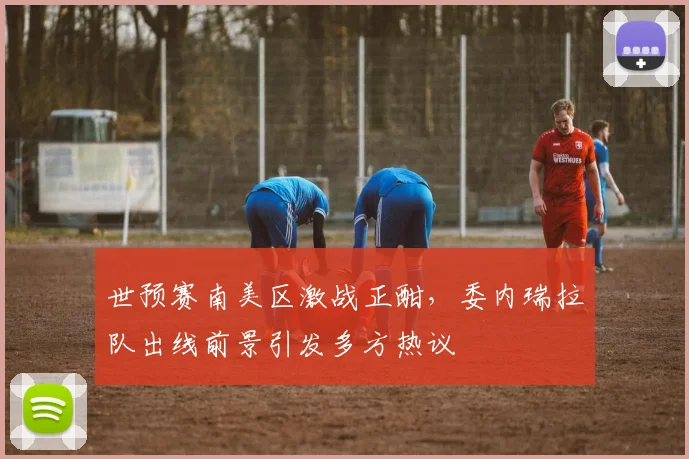 世预赛南美区激战正酣,委内瑞拉队出线前景引发多方热议