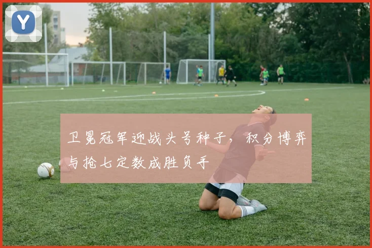 卫冕冠军迎战头号种子，积分博弈与抢七定数成胜负手