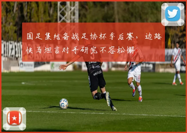 国足集结备战足协杯季后赛，边路快马坦言对手研究不容松懈