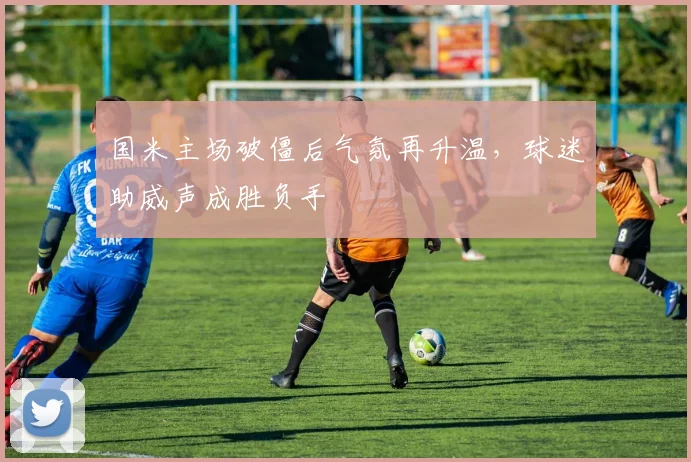 国米主场破僵后气氛再升温，球迷助威声成胜负手