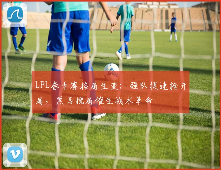 LPL春季赛格局生变：强队提速抢开局，黑马搅局催生战术革命