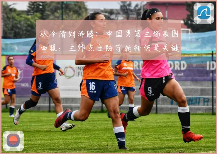 从冷清到沸腾：中国男篮主场氛围回暖，主帅点出防守轮转仍是关键课题