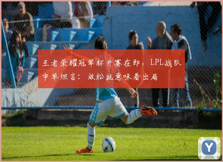 王者荣耀冠军杯开赛在即，LPL战队中单坦言：放松就意味着出局