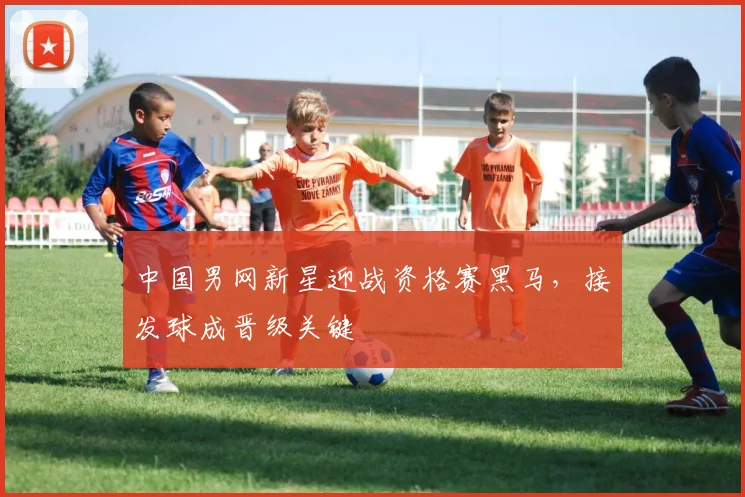 中国男网新星迎战资格赛黑马，接发球成晋级关键