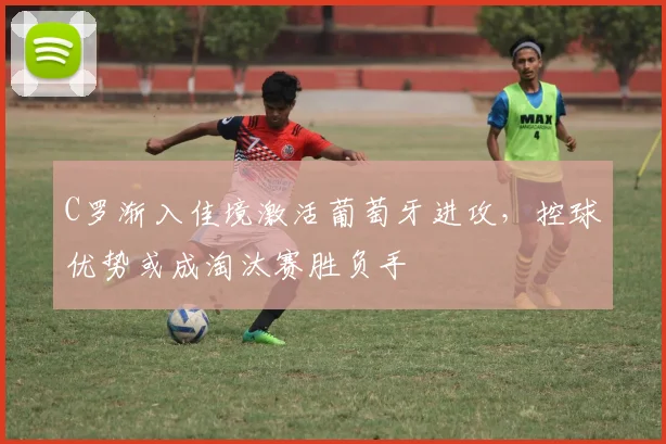 C罗渐入佳境激活葡萄牙进攻，控球优势或成淘汰赛胜负手