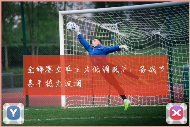 全锦赛女单主力低调抵沪,备战节奏平稳无波澜