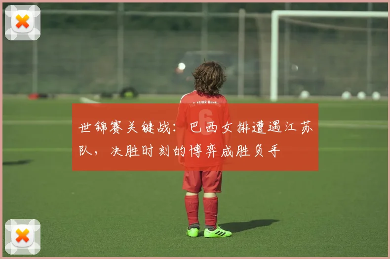 世锦赛关键战：巴西女排遭遇江苏队，决胜时刻的博弈成胜负手