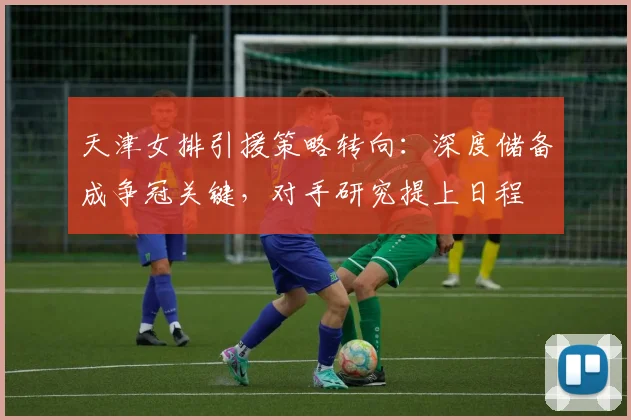 天津女排引援策略转向：深度储备成争冠关键，对手研究提上日程