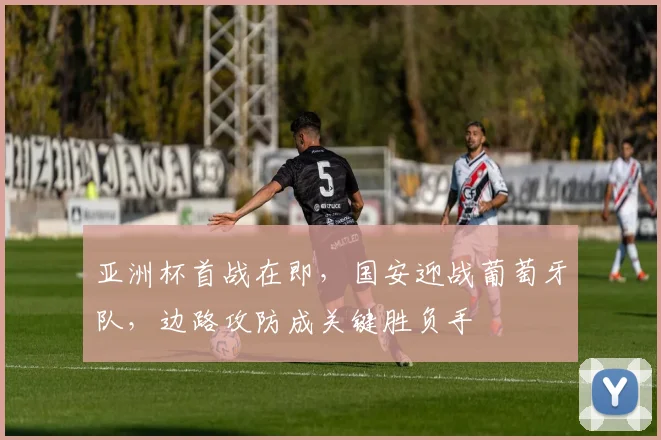 亚洲杯首战在即，国安迎战葡萄牙队，边路攻防成关键胜负手